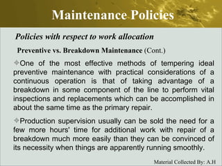 Maintenance Policies Policies with respect to work allocation Preventive vs. Breakdown Maintenance  (Cont.) One of the most effective methods of tempering ideal preventive maintenance with practical considerations of a continuous operation is that of taking advantage of a breakdown in some component of the line to perform vital inspections and replacements which can be accomplished in about the same time as the primary repair.  Production supervision usually can be sold the need for a few more hours' time for additional work with repair of a breakdown much more easily than they can be convinced of its necessity when things are apparently running smoothly. 