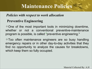 Maintenance Policies Policies with respect to work allocation Preventive Engineering One of the most important tools in minimizing downtime, whether or not a conventional preventive-maintenance program is possible, is called  " preventive engineering."  Too often maintenance engineers are so busy handling emergency repairs or in other day-to-day activities that they find no opportunity to analyze the causes for breakdowns, which keep them so fully occupied. 