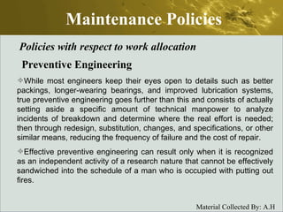 Maintenance Policies Policies with respect to work allocation Preventive Engineering While most engineers keep their eyes open to details such as better packings, longer-wearing bearings, and improved lubrication systems, true preventive engineering goes further than this and consists of actually setting aside a specific amount of technical manpower to analyze incidents of breakdown and determine where the real effort is needed; then through redesign, substitution, changes, and specifications, or other similar means, reducing the frequency of failure and the cost of repair.  Effective preventive engineering can result only when it is recognized as an independent activity of a research nature that cannot be effectively sandwiched into the schedule of a man who is occupied with putting out fires. 