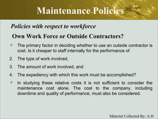 Maintenance Policies Policies with respect to workforce Own Work Force or Outside Contractors? The primary factor in deciding whether to use an outside contractor is cost. Is it cheaper to staff internally for the performance of The type of work involved, The amount of work involved, and The expediency with which this work must be accomplished? In studying these relative costs it is not sufficient to consider the maintenance cost alone. The cost to the company, including downtime and quality of performance, must also be considered. 