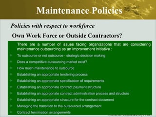Maintenance Policies Policies with respect to workforce Own Work Force or Outside Contractors? There are a number of issues facing organizations that are considering maintenance outsourcing as an improvement initiative :  To outsource or not outsource - strategic decision making Does a competitive outsourcing market exist? How much maintenance to outsource Establishing an appropriate tendering process Establishing an appropriate specification of requirements Establishing an appropriate contract payment structure Establishing an appropriate contract administration process and structure Establishing an appropriate structure for the contract document Managing the transition to the outsourced arrangement  Contract termination arrangements  