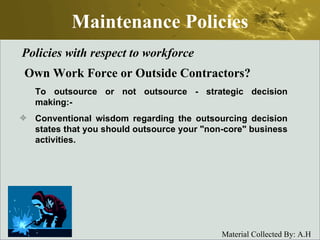 Maintenance Policies Policies with respect to workforce Own Work Force or Outside Contractors? To outsource or not outsource - strategic decision making:- Conventional wisdom regarding the outsourcing decision states that you should outsource your "non-core" business activities. 
