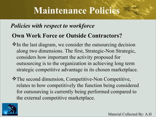 Maintenance Policies Policies with respect to workforce Own Work Force or Outside Contractors? In the last diagram, we consider the outsourcing decision along two dimensions. The first, Strategic-Non Strategic, considers how important the activity proposed for outsourcing is to the organization in achieving long term strategic competitive advantage in its chosen marketplace.  The second dimension, Competitive-Non Competitive, relates to how competitively the function being considered for outsourcing is currently being performed compared to the external competitive marketplace.  