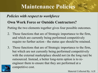 Maintenance Policies Policies with respect to workforce Own Work Force or Outside Contractors? Putting the two elements together gives four possible outcomes.  Those functions that are of Strategic importance to the firm, and which are currently being performed competitively require no further action - the status quo should be retained.  Those functions that are of Strategic importance to the firm, but which are not currently being performed competitively with the external marketplace should not (in the long run) be outsourced. Instead, a better long-term option is to re-engineer them to ensure that they are performed at a competitive cost.  