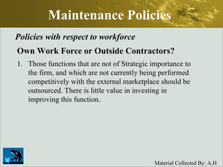 Maintenance Policies Policies with respect to workforce Own Work Force or Outside Contractors? Those functions that are not of Strategic importance to the firm, and which are not currently being performed competitively with the external marketplace should be outsourced. There is little value in investing in improving this function.  