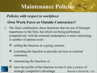 Maintenance Policies Policies with respect to workforce Own Work Force or Outside Contractors? The final combination, those functions that are not of Strategic importance to the firm, but which are being performed competitively with the external marketplace is more interesting. A number of options exist : selling the function as a going concern,  extending the function to provide services to external customers,  outsourcing the function, or  raise the profile of the function to turn it into a source of strategic competitive advantage. 