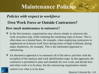 Maintenance Policies Policies with respect to workforce Own Work Force or Outside Contractors? How much maintenance to outsource? In the first instance, organizations may choose simply to outsource the work execution step, while retaining the remaining steps in-house. This is often done on a limited basis, for example, when employing contractors to supplement an in-house work force during times of high workload, during major shutdowns, for example. This is the minimalist approach to outsourcing.  An alternative approach is to outsource all of the above activities with the exception of the analysis and work identification steps. In this approach, the contractor is permitted to plan and schedule his own work, and decide how and when work is to be done, but the outsourcing organization retains control over what is to be done.   
