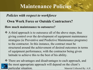 Maintenance Policies Policies with respect to workforce Own Work Force or Outside Contractors? How much maintenance to outsource? A third approach is to outsource all of the above steps, thus giving control over the development of equipment maintenance strategies (ie Preventive and Predictive Maintenance programs) to the contractor. In this instance, the contract must be structured around the achievement of desired outcomes in terms of equipment performance, with the contractor being given latitude to achieve this to the best of his ability.  There are advantages and disadvantages to each approach, and the most appropriate approach will depend on the client’s particular situation.  
