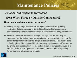 Maintenance Policies Policies with respect to workforce Own Work Force or Outside Contractors? How much maintenance to outsource? Finally, taking things one step further again, there is also a growing realization that maintenance is limited in achieving higher equipment performance by the fundamental design of the equipment being maintained.  There is, therefore, a school of thought that says that the best way to overcome this limitation, in an outsourcing environment, is to also give the contractor responsibility for the design of the equipment. This can be done either by giving him responsibility for ongoing equipment modifications, or by giving him responsibility for the initial design of the equipment, as in a BOOM (Build, Own, Operate and Maintain) contract, which is gaining favour in many infrastructure projects.  