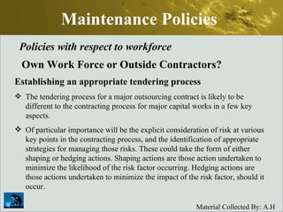Maintenance Policies Policies with respect to workforce Own Work Force or Outside Contractors? Establishing an appropriate tendering process The tendering process for a major outsourcing contract is likely to be different to the contracting process for major capital works in a few key aspects.  Of particular importance will be the explicit consideration of risk at various key points in the contracting process, and the identification of appropriate strategies for managing those risks. These could take the form of either shaping or hedging actions. Shaping actions are those action undertaken to minimize the likelihood of the risk factor occurring. Hedging actions are those actions undertaken to minimize the impact of the risk factor, should it occur.  
