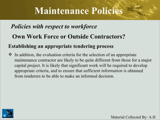 Maintenance Policies Policies with respect to workforce Own Work Force or Outside Contractors? Establishing an appropriate tendering process In addition, the evaluation criteria for the selection of an appropriate maintenance contractor are likely to be quite different from those for a major capital project. It is likely that significant work will be required to develop appropriate criteria, and to ensure that sufficient information is obtained from tenderers to be able to make an informed decision. 