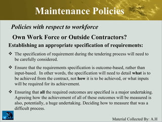 Maintenance Policies Policies with respect to workforce Own Work Force or Outside Contractors? Establishing an appropriate specification of requirements: The specification of requirement during the tendering process will need to be carefully considered.  Ensure that the requirements specification is outcome-based, rather than input-based.  In other words, the specification will need to detail  what  is to be achieved from the contract, not  how  it is to be achieved, or what inputs will be required for its achievement.  Ensuring that  all  the required outcomes are specified is a major undertaking. Agreeing how the achievement of all of these outcomes will be measured is also, potentially, a huge undertaking. Deciding how to measure that was a difficult process. 