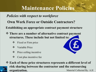 Maintenance Policies Policies with respect to workforce Own Work Force or Outside Contractors? Establishing an appropriate contract payment structure There are a number of alternative contract payment structures. These include but not limited to:  Fixed or Firm price  Variable Price  Price ceiling incentive  Cost plus incentive fee  Each of these price structures represents a different level of risk sharing between the contractor and the outsourcing organization. 