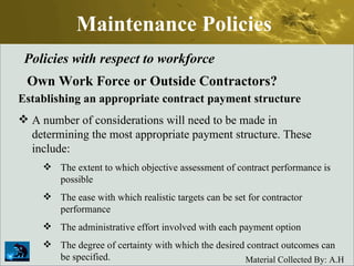 Maintenance Policies Policies with respect to workforce Own Work Force or Outside Contractors? Establishing an appropriate contract payment structure A number of considerations will need to be made in determining the most appropriate payment structure. These include:  The extent to which objective assessment of contract performance is possible  The ease with which realistic targets can be set for contractor performance  The administrative effort involved with each payment option  The degree of certainty with which the desired contract outcomes can be specified. 