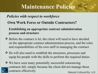 Maintenance Policies Policies with respect to workforce Own Work Force or Outside Contractors? Establishing an appropriate contract administration process and structure Before the contract is let, the client will need to have decided on the appropriate contract administration process, and the roles and responsibilities of his own staff in managing the contract.  He will also need to establish the structures, processes and equip his people with the skills to perform the required duties.  We have seen many potentially successful outsourcing contracts fail, simply because the client did not manage those contracts effectively.  