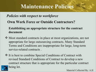Maintenance Policies Policies with respect to workforce Own Work Force or Outside Contractors? Establishing an appropriate structure for the contract document Most standard contracts in place at most organizations, are not appropriate for large outsourcing contracts. Many Standard Terms and Conditions are inappropriate for large, long-term service-related contracts .  It is best to combine Special Conditions of Contract with revised Standard Conditions of Contract to develop a new contract structure that is appropriate for the particular contract being let. 