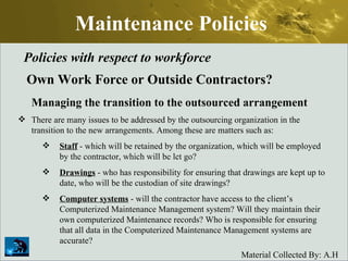 Maintenance Policies Policies with respect to workforce Own Work Force or Outside Contractors? Managing the transition to the outsourced arrangement There are many issues to be addressed by the outsourcing organization in the transition to the new arrangements. Among these are matters such as:  Staff  - which will be retained by the organization, which will be employed by the contractor, which will be let go?  Drawings  - who has responsibility for ensuring that drawings are kept up to date, who will be the custodian of site drawings?  Computer systems  - will the contractor have access to the client’s Computerized Maintenance Management system? Will they maintain their own computerized Maintenance records? Who is responsible for ensuring that all data in the Computerized Maintenance Management systems are accurate?  