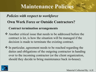 Maintenance Policies Policies with respect to workforce Own Work Force or Outside Contractors? Contract termination arrangements Another critical issue that needs to be addressed before the contract is let, is how the situation will be managed if the decision is made to terminate the existing contract.  In particular, agreement needs to be reached regarding the duties and obligations of the outgoing contractor in handing over to the incoming contractor (or the client organization, should they decide to bring maintenance back in-house). 
