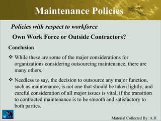 Maintenance Policies Policies with respect to workforce Own Work Force or Outside Contractors? Conclusion While these are some of the major considerations for organizations considering outsourcing maintenance, there are many others.  Needless to say, the decision to outsource any major function, such as maintenance, is not one that should be taken lightly, and careful consideration of all major issues is vital, if the transition to contracted maintenance is to be smooth and satisfactory to both parties. 
