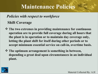 Maintenance Policies Policies with respect to workforce Shift Coverage The two extremes in providing maintenance for continuous operation are to provide full coverage during all hours that the plant is in operation or to maintain day coverage only, letting the plant shift for itself during other periods or to accept minimum essential service on call-in, overtime basis.  The optimum arrangement is something in between, depending a great deal upon circumstances in an individual plant.   