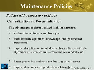 Maintenance Policies Policies with respect to workforce Centralization vs. Decentralization The advantages of decentralized maintenance are: Reduced travel time to and from job More intimate equipment knowledge through repeated experience Improved application to job due to closer alliance with the objectives of a smaller unit— "production-mindedness".  Better preventive maintenance due to greater interest Improved maintenance production relationship 