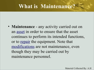What is  Maintenance? Maintenance  - any activity carried out on an  asset  in order to ensure that the asset continues to perform its intended functions, or to  repair  the equipment. Note that  modifications  are not maintenance, even though they may be carried out by maintenance personnel.  