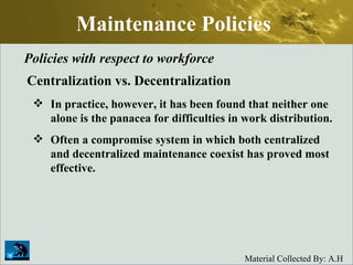 Maintenance Policies Policies with respect to workforce Centralization vs. Decentralization In practice, however, it has been found that neither one alone is the panacea for difficulties in work distribution.  Often a compromise system in which both centralized and decentralized maintenance coexist has proved most effective.  