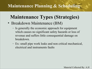 Breakdown Maintenance (BM) Is generally the economic approach for equipment which causes no significant safety hazards or loss of revenue and suffers little consequential damage on breakdown. Ex: small pipe work leaks and non critical mechanical, electrical and instruments faults Maintenance Planning & Scheduling Maintenance Types (Strategies) 
