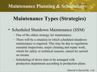 Scheduled Shutdown Maintenance (SSM) One of the oldest strategy for maintenance. There will be a situation in which scheduled shutdown maintenance is required. This may be due to regulation, essential inspections, major cleaning and repair work, which for safety or technical reasons, cannot be carried on stream. Scheduling of down time to be arranged with production department according to production plane. Maintenance Planning & Scheduling Maintenance Types (Strategies) 