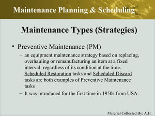 Preventive Maintenance (PM) an equipment maintenance strategy based on replacing, overhauling or remanufacturing an item at a fixed interval, regardless of its condition at the time.  Scheduled Restoration  tasks and  Scheduled Discard  tasks are both examples of Preventive Maintenance tasks It was introduced for the first time in 1950s from USA. Maintenance Planning & Scheduling Maintenance Types (Strategies) 