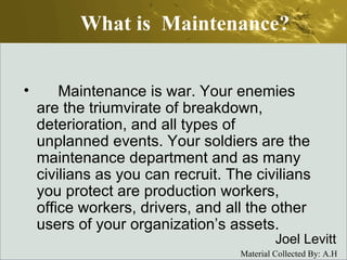 What is  Maintenance?       Maintenance is war. Your enemies are the triumvirate of breakdown, deterioration, and all types of unplanned events. Your soldiers are the maintenance department and as many civilians as you can recruit. The civilians you protect are production workers, office workers, drivers, and all the other users of your organization’s assets. Joel Levitt 