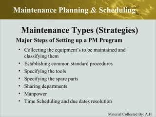 Major Steps of Setting up a PM Program Collecting the equipment’s to be maintained and classifying them Establishing common standard procedures Specifying the tools Specifying the spare parts Sharing departments Manpower Time Scheduling and due dates resolution Maintenance Planning & Scheduling Maintenance Types (Strategies) 
