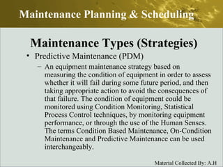 Predictive Maintenance (PDM) An equipment maintenance strategy based on measuring the condition of equipment in order to assess whether it will fail during some future period, and then taking appropriate action to avoid the consequences of that failure. The condition of equipment could be monitored using Condition Monitoring, Statistical Process Control techniques, by monitoring equipment performance, or through the use of the Human Senses. The terms Condition Based Maintenance, On-Condition Maintenance and Predictive Maintenance can be used interchangeably.  Maintenance Planning & Scheduling Maintenance Types (Strategies) 