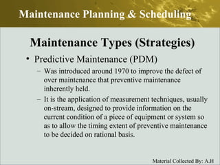 Predictive Maintenance (PDM) Was introduced around 1970 to improve the defect of over maintenance that preventive maintenance inherently held. It is the application of measurement techniques, usually on-stream, designed to provide information on the current condition of a piece of equipment or system so as to allow the timing extent of preventive maintenance to be decided on rational basis.  Maintenance Planning & Scheduling Maintenance Types (Strategies) 