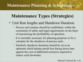 Unit Run lengths and Shutdown Duration: Process unit runtime should be established, within the constraints of safety and legal requirements on the basis of maximizing the profitability of operation. It is normally necessary for planning purposes to fix a schedule for the shutdown of process units . Similarly shutdown durations should be set at an  optimum which balance profit lost during down time against the cost of additional resources required to reduce such downtime. Maintenance Planning & Scheduling Maintenance Types (Strategies) 