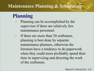 Planning can be accomplished by the supervisor if there are relatively few maintenance personnel. If there are more than 20 craftsmen, planning is best done by separate maintenance planners, otherwise the foremen have a tendency to do paperwork when they could more profitably spend their time in supervising and directing the work of the craftsmen. Planning Maintenance Planning & Scheduling 