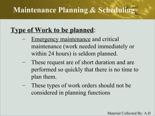 Type of Work to be planned : Emergency maintenance  and critical maintenance (work needed immediately or within 24 hours) is seldom planned.  These request are of short duration and are performed so quickly that there is no time to plan them.  These types of work orders should not be considered in planning functions Maintenance Planning & Scheduling 