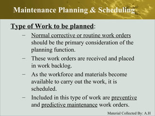 Type of Work to be planned : Normal corrective or routine work orders  should be the primary consideration of the planning function. These work orders are received and placed in work backlog. As the workforce and materials become available to carry out the work, it is scheduled. Included in this type of work are  preventive  and  predictive maintenance  work orders. Maintenance Planning & Scheduling 