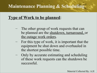 Type of Work to be planned : The other group of work requests that can be planned are the  shutdown, turnaround,  or  the outage work orders . For this type of work, it is important that the equipment be shut down and overhauled in the shortest possible time. Only by accurate estimating and scheduling of these work requests can the shutdown be successful. Maintenance Planning & Scheduling 