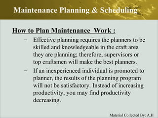 How to Plan Maintenance  Work : Effective planning requires the planners to be skilled and knowledgeable in the craft area they are planning; therefore, supervisors or top craftsmen will make the best planners. If an inexperienced individual is promoted to planner, the results of the planning program will not be satisfactory. Instead of increasing productivity, you may find productivity decreasing. Maintenance Planning & Scheduling 