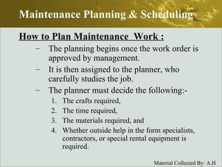 How to Plan Maintenance  Work : The planning begins once the work order is approved by management. It is then assigned to the planner, who carefully studies the job. The planner must decide the following:- The crafts required, The time required, The materials required, and Whether outside help in the form specialists, contractors, or special rental equipment is required. Maintenance Planning & Scheduling 