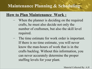 How to Plan Maintenance  Work : When the planner is deciding on the required crafts, he must also decide not only the number of craftsmen, but also the skill level required. The time estimate for work order is important. If there is no time estimate, you will never know the man-hours of work that is in the crafts backlog. Without this information, you can never accurately determine the proper staffing levels for your plant.  Maintenance Planning & Scheduling 
