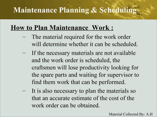 How to Plan Maintenance  Work : The material required for the work order will determine whether it can be scheduled. If the necessary materials are not available and the work order is scheduled, the craftsmen will lose productivity looking for the spare parts and waiting for supervisor to find them work that can be performed. It is also necessary to plan the materials so that an accurate estimate of the cost of the work order can be obtained. Maintenance Planning & Scheduling 
