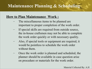 How to Plan Maintenance  Work : The miscellaneous items to be planned are important to proper completion of the work order. If special skills are required from outside source, the in-house craftsmen may not be able to complete the work order quickly or with necessary quality. Also, if special tools or equipment are required, it would be pointless to schedule the work order without them. Once the work order is planned and scheduled, the planner should be available in case question arise on procedure or materials for the work order. Maintenance Planning & Scheduling 