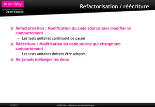Refactorisation / réécriture



»    Refactorisation : Modification du code source sans modifier le
     comportement
       – Les tests unitaires continuent de passer
»    Réécriture : Modification du code source qui change son
     comportement
       – Les tests unitaires doivent être adaptés
»    Ne jamais mélanger les deux




22/07/11                       ALTER WAY – Maintenir du code historique
 