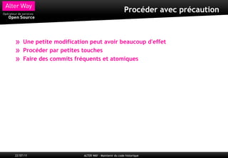 Procéder avec précaution



»    Une petite modification peut avoir beaucoup d'effet
»    Procéder par petites touches
»    Faire des commits fréquents et atomiques




22/07/11                  ALTER WAY – Maintenir du code historique
 
