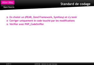 Standard de codage



»    En choisir un (PEAR, Zend Framework, Symfony) et s'y tenir
»    Corriger uniquement le code touché par les modifications
»    Vérifier avec PHP_CodeSniffer




22/07/11                  ALTER WAY – Maintenir du code historique
 