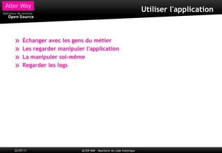 Utiliser l'application



»    Échanger avec les gens du métier
»    Les regarder manipuler l'application
»    La manipuler soi-même
»    Regarder les logs




22/07/11                   ALTER WAY – Maintenir du code historique
 