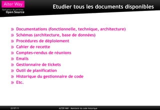 Etudier tous les documents disponibles



»    Documentations (fonctionnelle, technique, architecture)
»    Schémas (architecture, base de données)
»    Procédures de déploiement
»    Cahier de recette
»    Comptes-rendus de réunions
»    Emails
»    Gestionnaire de tickets
»    Outil de planification
»    Historique du gestionnaire de code
»    Etc.




22/07/11                  ALTER WAY – Maintenir du code historique
 
