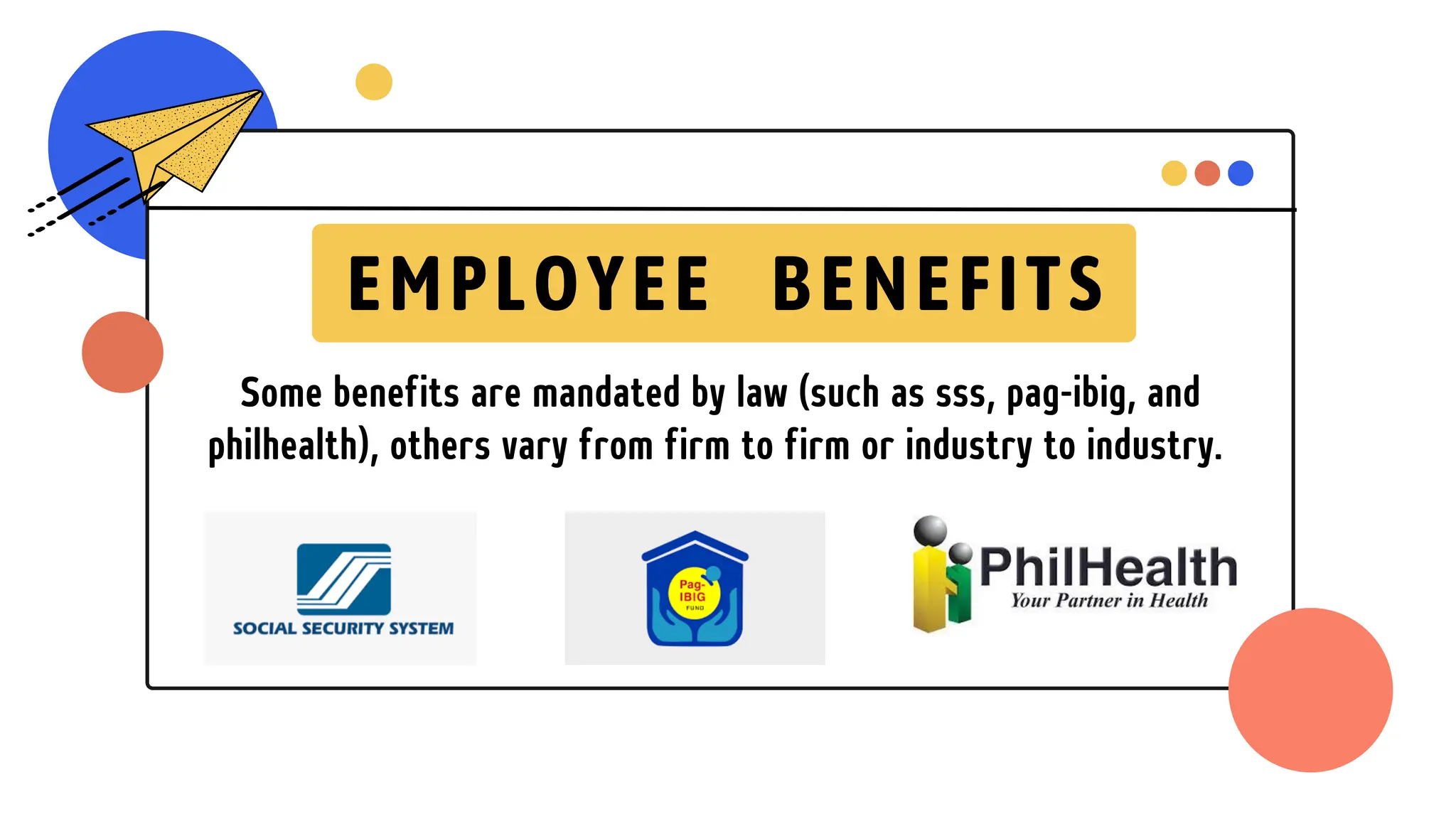 Some benefits are mandated by law (such as sss, pag-ibig, and
philhealth), others vary from firm to firm or industry to industry.
EMPLOYEE BENEFITS
 
